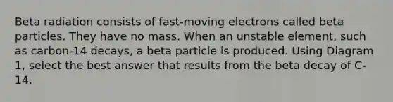 Beta radiation consists of fast-moving electrons called beta particles. They have no mass. When an unstable element, such as carbon-14 decays, a beta particle is produced. Using Diagram 1, select the best answer that results from the beta decay of C-14.