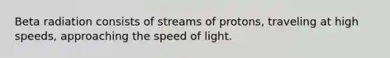 Beta radiation consists of streams of protons, traveling at high speeds, approaching the speed of light.