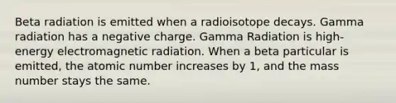 Beta radiation is emitted when a radioisotope decays. Gamma radiation has a negative charge. Gamma Radiation is high-energy electromagnetic radiation. When a beta particular is emitted, the atomic number increases by 1, and the mass number stays the same.