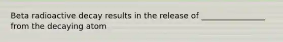 Beta radioactive decay results in the release of ________________ from the decaying atom