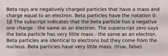 Beta rays are negatively charged particles that have a mass and charge equal to an electron. Beta particles have the notation 0-1β The subscript indicates that the beta particle has a negative one charge - the same as an electron. The superscript zero says the beta particle has very little mass - the same as an electron. Beta particles are identical to electrons but they come from the nucleus. Beta particles have very little mass. (true, false)