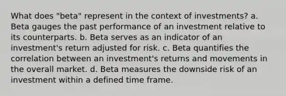 What does "beta" represent in the context of investments? a. Beta gauges the past performance of an investment relative to its counterparts. b. Beta serves as an indicator of an investment's return adjusted for risk. c. Beta quantifies the correlation between an investment's returns and movements in the overall market. d. Beta measures the downside risk of an investment within a defined time frame.