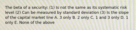 The beta of a security: (1) Is not the same as its systematic risk level (2) Can be measured by standard deviation (3) Is the slope of the capital market line A. 3 only B. 2 only C. 1 and 3 only D. 1 only E. None of the above