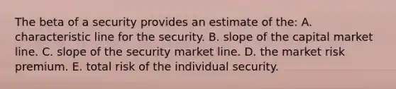 The beta of a security provides an estimate of the: A. characteristic line for the security. B. slope of the capital market line. C. slope of the security market line. D. the market risk premium. E. total risk of the individual security.