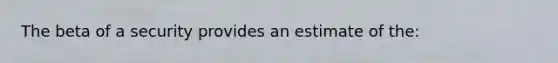 The beta of a security provides an estimate of the: