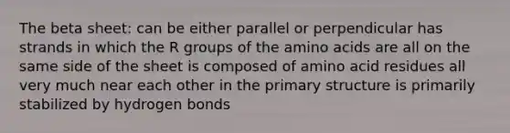 The beta sheet: can be either parallel or perpendicular has strands in which the R groups of the amino acids are all on the same side of the sheet is composed of amino acid residues all very much near each other in the primary structure is primarily stabilized by hydrogen bonds