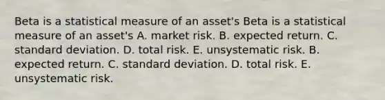 Beta is a statistical measure of an asset's Beta is a statistical measure of an asset's A. market risk. B. expected return. C. standard deviation. D. total risk. E. unsystematic risk. B. expected return. C. standard deviation. D. total risk. E. unsystematic risk.