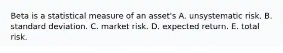 Beta is a statistical measure of an asset's A. unsystematic risk. B. standard deviation. C. market risk. D. expected return. E. total risk.