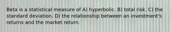 Beta is a statistical measure of A) hyperbolic. B) total risk. C) the standard deviation. D) the relationship between an investment's returns and the market return.