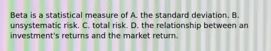 Beta is a statistical measure of A. the <a href='https://www.questionai.com/knowledge/kqGUr1Cldy-standard-deviation' class='anchor-knowledge'>standard deviation</a>. B. unsystematic risk. C. total risk. D. the relationship between an​ investment's returns and the market return.