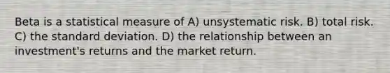 Beta is a statistical measure of A) unsystematic risk. B) total risk. C) the standard deviation. D) the relationship between an investment's returns and the market return.