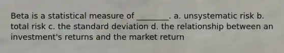 Beta is a statistical measure of ________. a. unsystematic risk b. total risk c. the standard deviation d. the relationship between an investment's returns and the market return