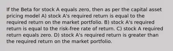 If the Beta for stock A equals zero, then as per the capital asset pricing model A) stock A's required return is equal to the required return on the market portfolio. B) stock A's required return is equal to the risk-free rate of return. C) stock A required return equals zero. D) stock A's required return is <a href='https://www.questionai.com/knowledge/ktgHnBD4o3-greater-than' class='anchor-knowledge'>greater than</a> the required return on the market portfolio.