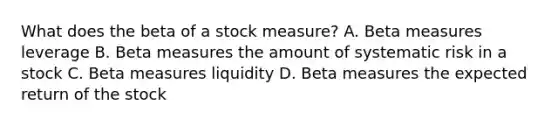 What does the beta of a stock​ measure? A. Beta measures leverage B. Beta measures the amount of systematic risk in a stock C. Beta measures liquidity D. Beta measures the expected return of the stock