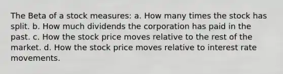 The Beta of a stock measures: a. How many times the stock has split. b. How much dividends the corporation has paid in the past. c. How the stock price moves relative to the rest of the market. d. How the stock price moves relative to interest rate movements.