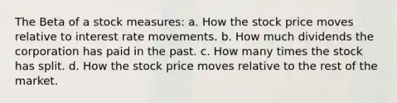 The Beta of a stock measures: a. How the stock price moves relative to interest rate movements. b. How much dividends the corporation has paid in the past. c. How many times the stock has split. d. How the stock price moves relative to the rest of the market.