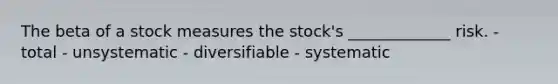 The beta of a stock measures the stock's _____________ risk. - total - unsystematic - diversifiable - systematic