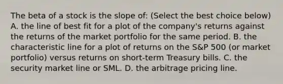 The beta of a stock is the slope​ of: (Select the best choice below) A. the line of best fit for a plot of the​ company's returns against the returns of the market portfolio for the same period. B. the characteristic line for a plot of returns on the​ S&P 500​ (or market​ portfolio) versus returns on​ short-term Treasury bills. C. the security market line or SML. D. the arbitrage pricing line.