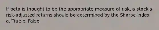 If beta is thought to be the appropriate measure of risk, a stock's risk-adjusted returns should be determined by the Sharpe index. a. True b. False