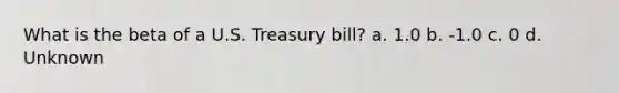 What is the beta of a U.S. Treasury bill? a. 1.0 b. -1.0 c. 0 d. Unknown