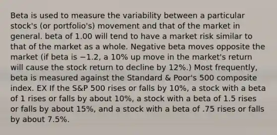 Beta is used to measure the variability between a particular stock's (or portfolio's) movement and that of the market in general. beta of 1.00 will tend to have a market risk similar to that of the market as a whole. Negative beta moves opposite the market (if beta is −1.2, a 10% up move in the market's return will cause the stock return to decline by 12%.) Most frequently, beta is measured against the Standard & Poor's 500 composite index. EX If the S&P 500 rises or falls by 10%, a stock with a beta of 1 rises or falls by about 10%, a stock with a beta of 1.5 rises or falls by about 15%, and a stock with a beta of .75 rises or falls by about 7.5%.