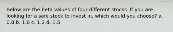 Below are the beta values of four different stocks. If you are looking for a safe stock to invest in, which would you choose? a. 0.8 b. 1.0 c. 1.2 d. 1.5