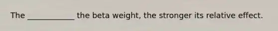 The ____________ the beta weight, the stronger its relative effect.