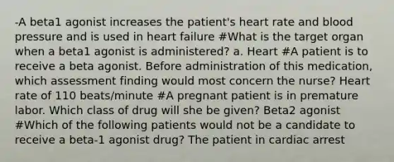 -A beta1 agonist increases the patient's heart rate and blood pressure and is used in heart failure #What is the target organ when a beta1 agonist is administered? a. Heart #A patient is to receive a beta agonist. Before administration of this medication, which assessment finding would most concern the nurse? Heart rate of 110 beats/minute #A pregnant patient is in premature labor. Which class of drug will she be given? Beta2 agonist #Which of the following patients would not be a candidate to receive a beta-1 agonist drug? The patient in cardiac arrest