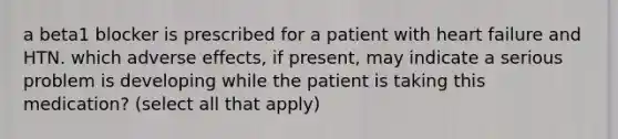 a beta1 blocker is prescribed for a patient with heart failure and HTN. which adverse effects, if present, may indicate a serious problem is developing while the patient is taking this medication? (select all that apply)