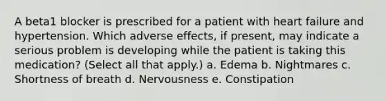 A beta1 blocker is prescribed for a patient with heart failure and hypertension. Which adverse effects, if present, may indicate a serious problem is developing while the patient is taking this medication? (Select all that apply.) a. Edema b. Nightmares c. Shortness of breath d. Nervousness e. Constipation