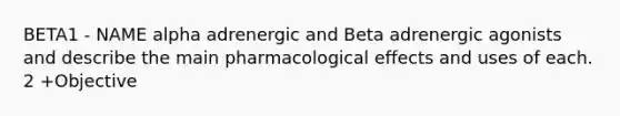 BETA1 - NAME alpha adrenergic and Beta adrenergic agonists and describe the main pharmacological effects and uses of each. 2 +Objective