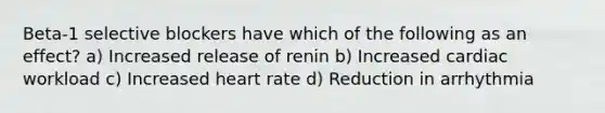 Beta-1 selective blockers have which of the following as an effect? a) Increased release of renin b) Increased cardiac workload c) Increased heart rate d) Reduction in arrhythmia