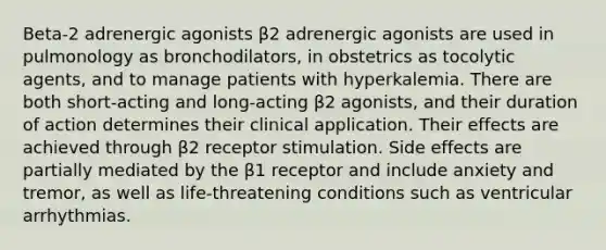 Beta-2 adrenergic agonists β2 adrenergic agonists are used in pulmonology as bronchodilators, in obstetrics as tocolytic agents, and to manage patients with hyperkalemia. There are both short-acting and long-acting β2 agonists, and their duration of action determines their clinical application. Their effects are achieved through β2 receptor stimulation. Side effects are partially mediated by the β1 receptor and include anxiety and tremor, as well as life-threatening conditions such as ventricular arrhythmias.