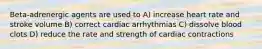 Beta-adrenergic agents are used to A) increase heart rate and stroke volume B) correct cardiac arrhythmias C) dissolve blood clots D) reduce the rate and strength of cardiac contractions