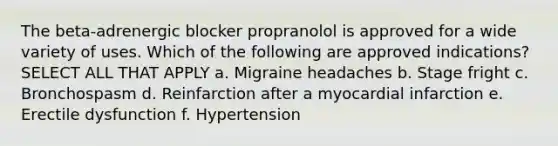 The beta-adrenergic blocker propranolol is approved for a wide variety of uses. Which of the following are approved indications? SELECT ALL THAT APPLY a. Migraine headaches b. Stage fright c. Bronchospasm d. Reinfarction after a myocardial infarction e. Erectile dysfunction f. Hypertension