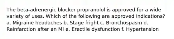 The beta-adrenergic blocker propranolol is approved for a wide variety of uses. Which of the following are approved indications? a. Migraine headaches b. Stage fright c. Bronchospasm d. Reinfarction after an MI e. Erectile dysfunction f. Hypertension