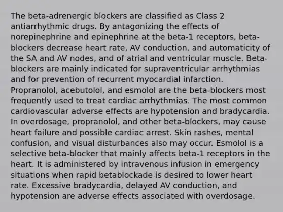 The beta-adrenergic blockers are classified as Class 2 antiarrhythmic drugs. By antagonizing the effects of norepinephrine and epinephrine at the beta-1 receptors, beta-blockers decrease heart rate, AV conduction, and automaticity of the SA and AV nodes, and of atrial and ventricular muscle. Beta-blockers are mainly indicated for supraventricular arrhythmias and for prevention of recurrent myocardial infarction. Propranolol, acebutolol, and esmolol are the beta-blockers most frequently used to treat cardiac arrhythmias. The most common cardiovascular adverse effects are hypotension and bradycardia. In overdosage, propranolol, and other beta-blockers, may cause heart failure and possible cardiac arrest. Skin rashes, mental confusion, and visual disturbances also may occur. Esmolol is a selective beta-blocker that mainly affects beta-1 receptors in the heart. It is administered by intravenous infusion in emergency situations when rapid betablockade is desired to lower heart rate. Excessive bradycardia, delayed AV conduction, and hypotension are adverse effects associated with overdosage.