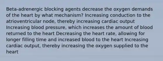 Beta-adrenergic blocking agents decrease the oxygen demands of the heart by what mechanism? Increasing conduction to the atrioventricular node, thereby increasing cardiac output Increasing blood pressure, which increases the amount of blood returned to the heart Decreasing the heart rate, allowing for longer filling time and increased blood to the heart Increasing cardiac output, thereby increasing the oxygen supplied to the heart