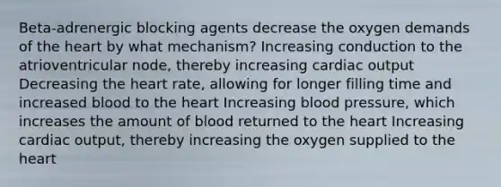 Beta-adrenergic blocking agents decrease the oxygen demands of the heart by what mechanism? Increasing conduction to the atrioventricular node, thereby increasing cardiac output Decreasing the heart rate, allowing for longer filling time and increased blood to the heart Increasing blood pressure, which increases the amount of blood returned to the heart Increasing cardiac output, thereby increasing the oxygen supplied to the heart