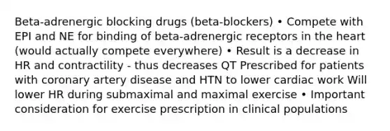 Beta-adrenergic blocking drugs (beta-blockers) • Compete with EPI and NE for binding of beta-adrenergic receptors in the heart (would actually compete everywhere) • Result is a decrease in HR and contractility - thus decreases QT Prescribed for patients with coronary artery disease and HTN to lower cardiac work Will lower HR during submaximal and maximal exercise • Important consideration for exercise prescription in clinical populations