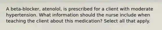 A beta-blocker, atenolol, is prescribed for a client with moderate hypertension. What information should the nurse include when teaching the client about this medication? Select all that apply.