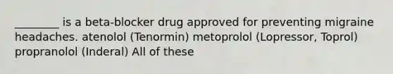 ________ is a beta-blocker drug approved for preventing migraine headaches. atenolol (Tenormin) metoprolol (Lopressor, Toprol) propranolol (Inderal) All of these