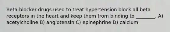 Beta-blocker drugs used to treat hypertension block all beta receptors in the heart and keep them from binding to ________. A) acetylcholine B) angiotensin C) epinephrine D) calcium