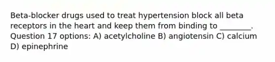 Beta-blocker drugs used to treat hypertension block all beta receptors in the heart and keep them from binding to ________. Question 17 options: A) acetylcholine B) angiotensin C) calcium D) epinephrine