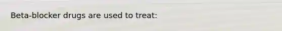 Beta-blocker drugs are used to treat: