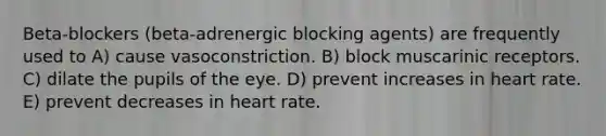 Beta-blockers (beta-adrenergic blocking agents) are frequently used to A) cause vasoconstriction. B) block muscarinic receptors. C) dilate the pupils of the eye. D) prevent increases in heart rate. E) prevent decreases in heart rate.