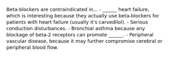 Beta-blockers are contraindicated in... - ______ heart failure, which is interesting because they actually use beta-blockers for patients with heart failure (usually it's carvedilol). - Serious conduction disturbances. - Bronchial asthma because any blockage of beta-2 receptors can promote ______. - Peripheral vascular disease, because it may further compromise cerebral or peripheral blood flow.