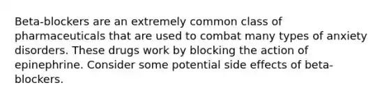 Beta-blockers are an extremely common class of pharmaceuticals that are used to combat many types of anxiety disorders. These drugs work by blocking the action of epinephrine. Consider some potential side effects of beta-blockers.