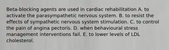 Beta-blocking agents are used in cardiac rehabilitation A. to activate the parasympathetic nervous system. B. to resist the effects of sympathetic nervous system stimulation. C. to control the pain of angina pectoris. D. when behavioural stress management interventions fail. E. to lower levels of LDL cholesterol.