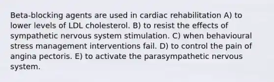 Beta-blocking agents are used in cardiac rehabilitation A) to lower levels of LDL cholesterol. B) to resist the effects of sympathetic nervous system stimulation. C) when behavioural stress management interventions fail. D) to control the pain of angina pectoris. E) to activate the parasympathetic nervous system.